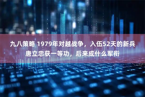 九八策略 1979年对越战争，入伍52天的新兵唐立忠获一等功，后来成什么军衔