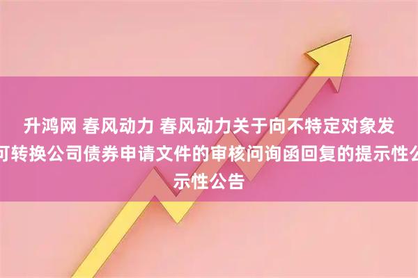 升鸿网 春风动力 春风动力关于向不特定对象发行可转换公司债券申请文件的审核问询函回复的提示性公告