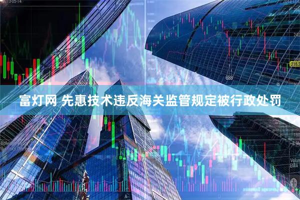 富灯网 先惠技术违反海关监管规定被行政处罚