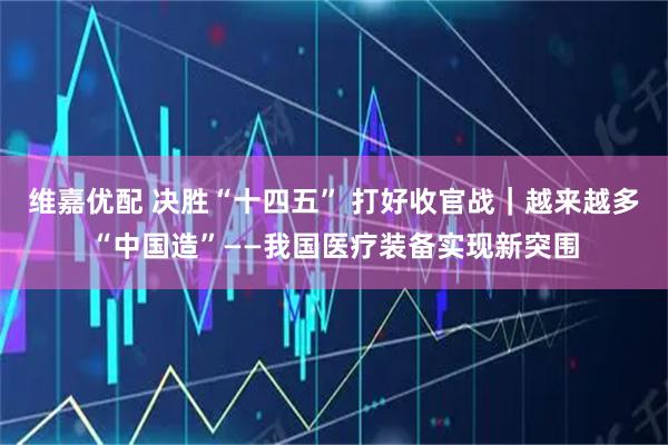 维嘉优配 决胜“十四五” 打好收官战｜越来越多“中国造”——我国医疗装备实现新突围