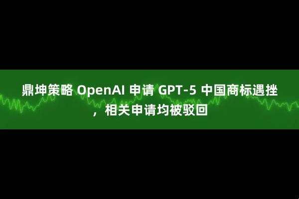 鼎坤策略 OpenAI 申请 GPT-5 中国商标遇挫，相关申请均被驳回