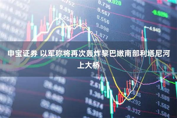 申宝证券 以军称将再次轰炸黎巴嫩南部利塔尼河上大桥