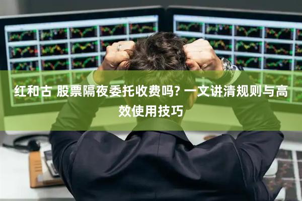 红和古 股票隔夜委托收费吗? 一文讲清规则与高效使用技巧