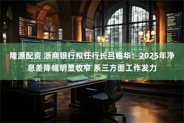 隆源配资 浙商银行拟任行长吕临华：2025年净息差降幅明显收窄 系三方面工作发力