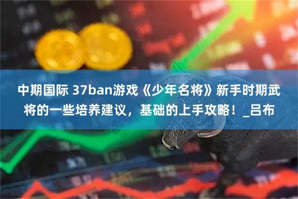 中期国际 37ban游戏《少年名将》新手时期武将的一些培养建议，基础的上手攻略！_吕布