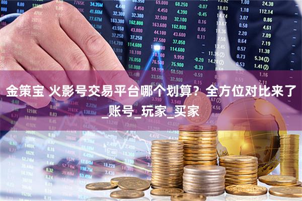金策宝 火影号交易平台哪个划算?全方位对比来了_账号_玩家_买家